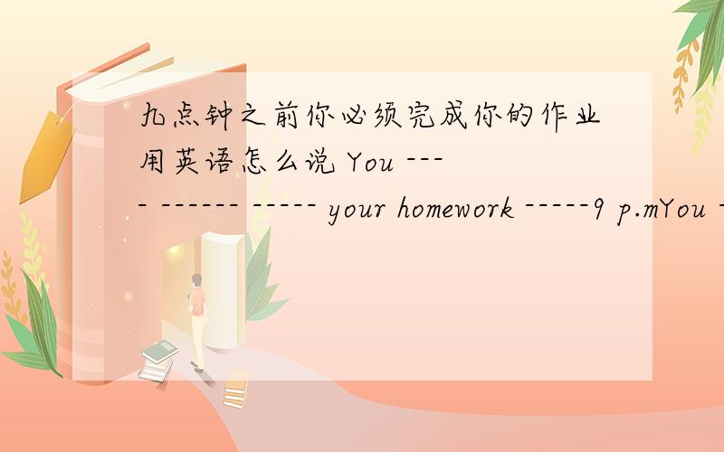 九点钟之前你必须完成你的作业用英语怎么说 You ---- ------ ----- your homework -----9 p.mYou ---- ------ ----- your homework -----9 p.m