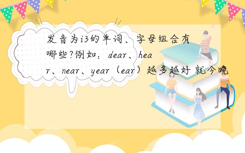 发音为i3的单词、字母组合有哪些?例如：dear、hear、near、year（ear）越多越好 就今晚