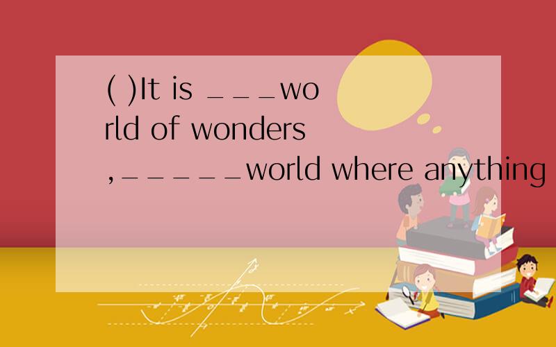 ( )It is ___world of wonders,_____world where anything can happen.A.a.the B.a,a C.the,a D./,/( ).A bullet hit the solider and he was wounded in ____leg.A.a B .one C.the D.his