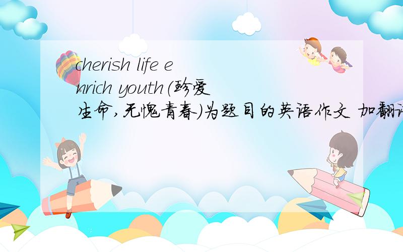 cherish life enrich youth（珍爱生命,无愧青春）为题目的英语作文 加翻译 原创100词.