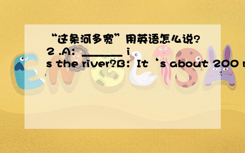 “这条河多宽”用英语怎么说?2 .A：_______ is the river?B：It‘s about 200 meters wide.