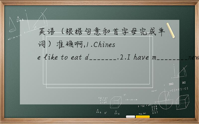 英语（根据句意和首字母完成单词）准确啊,1.Chinese like to eat d_______.2.I have m________new books.3.The cakes are very d________.4.Does your sister like e________ice cream?5.Let Emma d_______some milk.6.I'd like a g______of water.