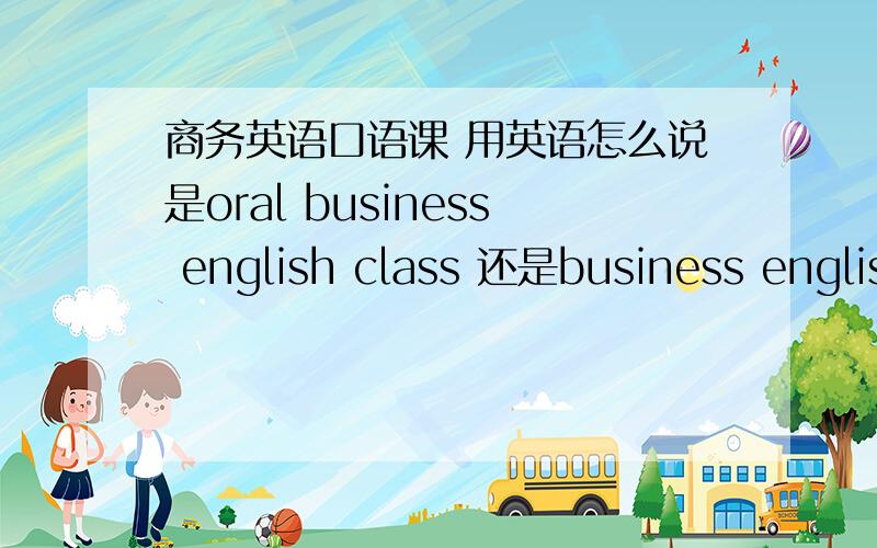 商务英语口语课 用英语怎么说是oral business english class 还是business english oral class