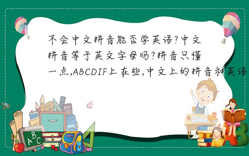 不会中文拼音能否学英语?中文拼音等于英文字母吗?拼音只懂一点,ABCDIF上在些,中文上的拼音和英语字母有关系吗?听说中文名字翻成英文名字就是中文拼音的写法,是否先学会拼音才能学英语