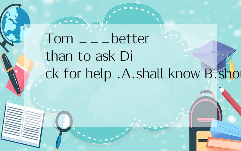 Tom ___better than to ask Dick for help .A.shall know B.shouldn't knowC.has knownD.should have known