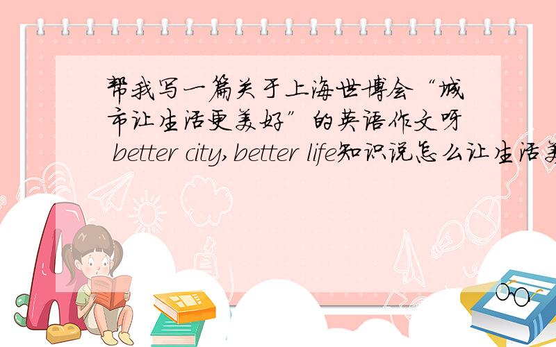 帮我写一篇关于上海世博会“城市让生活更美好”的英语作文呀 better city,better life知识说怎么让生活美好,不是写世博