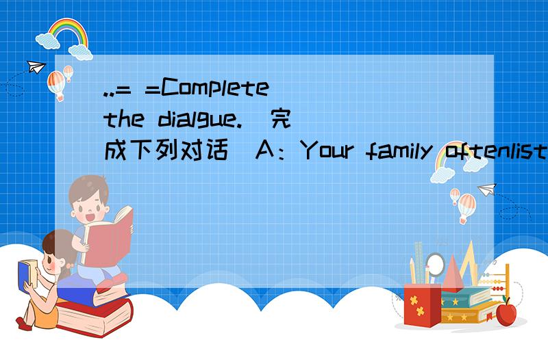 ..= =Complete the dialgue.（完成下列对话）A：Your family oftenlisten to music,don't you?B:Yes.But e enjoy different music.My mother likes jazz.It is fast.A:But I think it's too sad.I like rock music.It has such strongrhythm that makes me fee