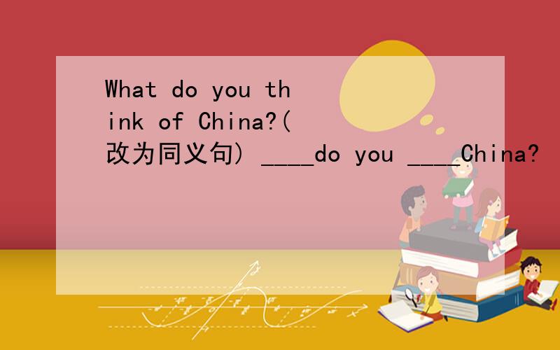 What do you think of China?(改为同义句) ____do you ____China?