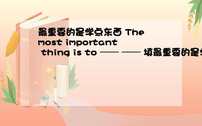 最重要的是学点东西 The most important thing is to ── ── 填最重要的是学点东西The most important thing is to ── ──填空