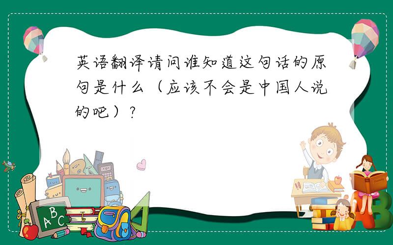英语翻译请问谁知道这句话的原句是什么（应该不会是中国人说的吧）?