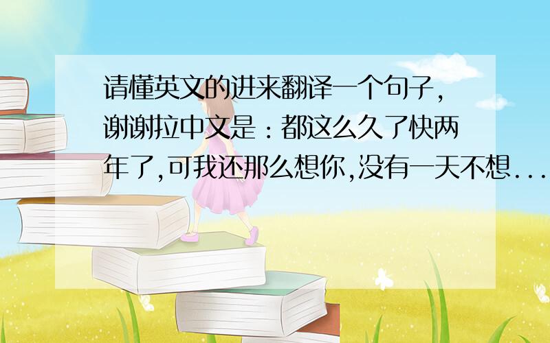 请懂英文的进来翻译一个句子,谢谢拉中文是：都这么久了快两年了,可我还那么想你,没有一天不想...原来我还那么爱你.. 翻译成英文,谢谢·