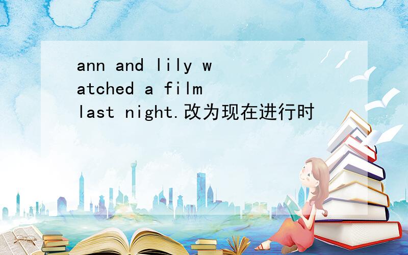 ann and lily watched a film last night.改为现在进行时
