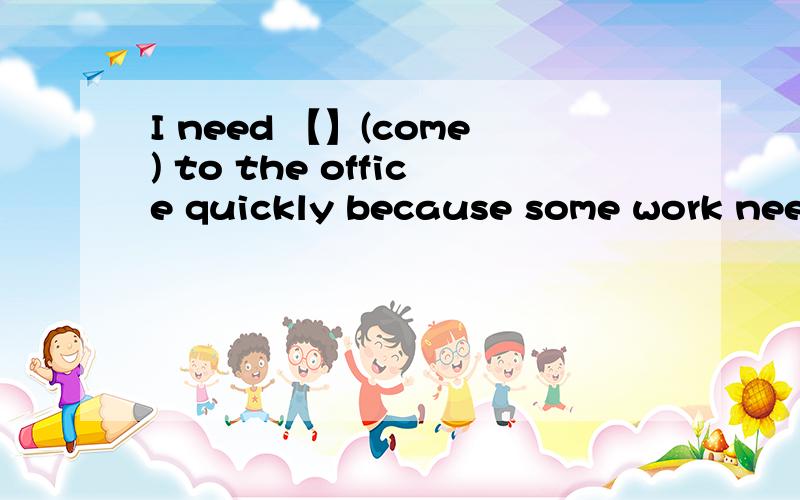 I need 【】(come) to the office quickly because some work need 【】(finish)at once