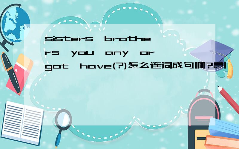 sisters,brothers,you,any,or,got,have(?)怎么连词成句啊?急!