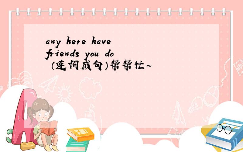 any here have friends you do （连词成句）帮帮忙~