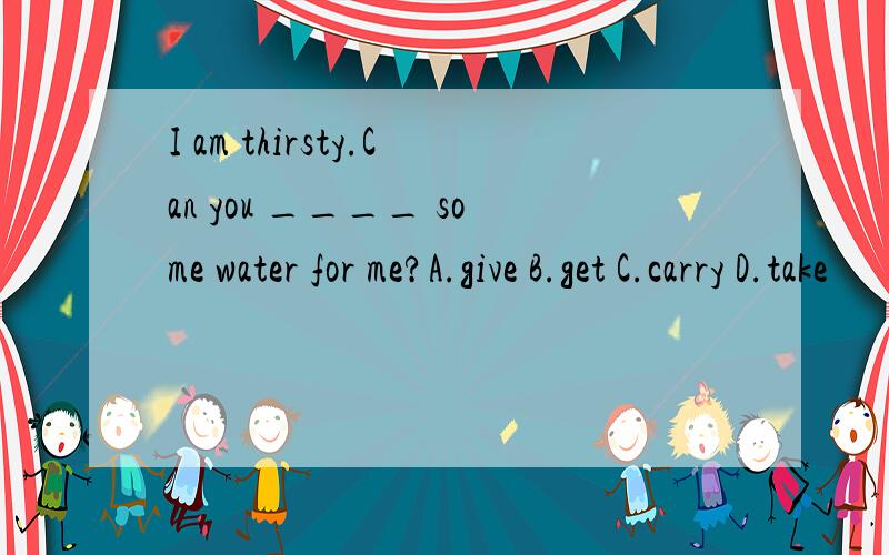 I am thirsty.Can you ____ some water for me?A.give B.get C.carry D.take