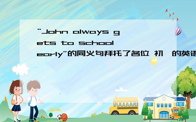 “John always gets to school early”的同义句拜托了各位 初一的英语谁会啊