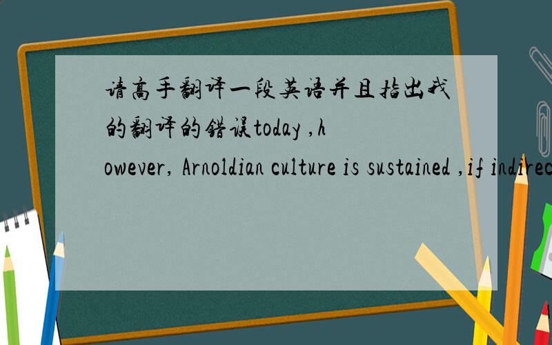 请高手翻译一段英语并且指出我的翻译的错误today ,however, Arnoldian culture is sustained ,if indirectly ,by multiculturalism , a movement aimed largely at gaining recognition for voices and visions that Arnoldian culture has implici