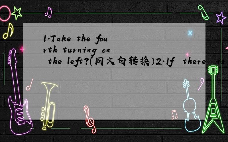 1.Take the fourth turning on the left?(同义句转换）2.If  there  is  no  water,fish  can't  live.(同义句转换）