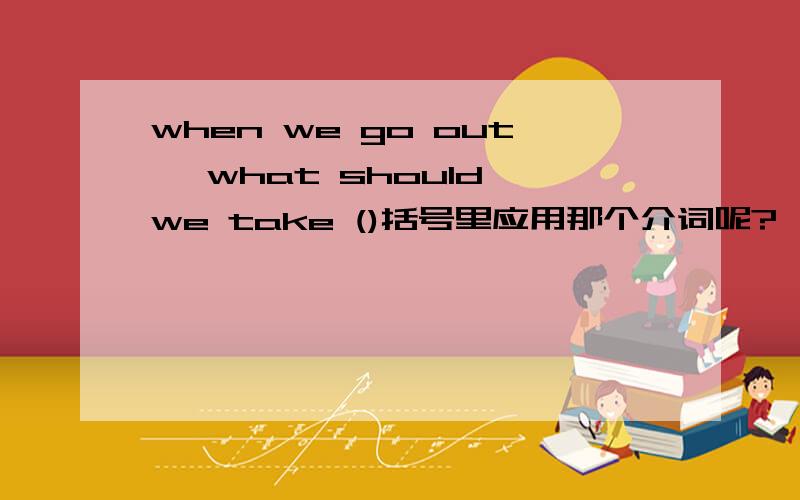 when we go out ,what should we take ()括号里应用那个介词呢?