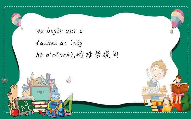 we begin our classes at (eight o'clock),对括号提问