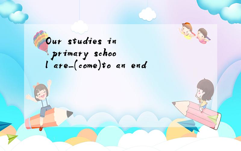 Our studies in primary school are_(come)to an end