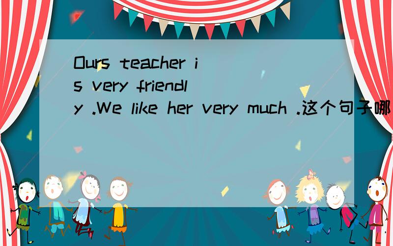 Ours teacher is very friendly .We like her very much .这个句子哪里错了?