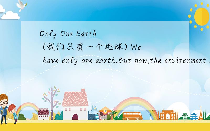 Only One Earth (我们只有一个地球) We have only one earth.But now,the environment becomes worse and worse.As you know,there's no enough clean water for people.So many of them lose their lives because of water.In a lot of countries,people have