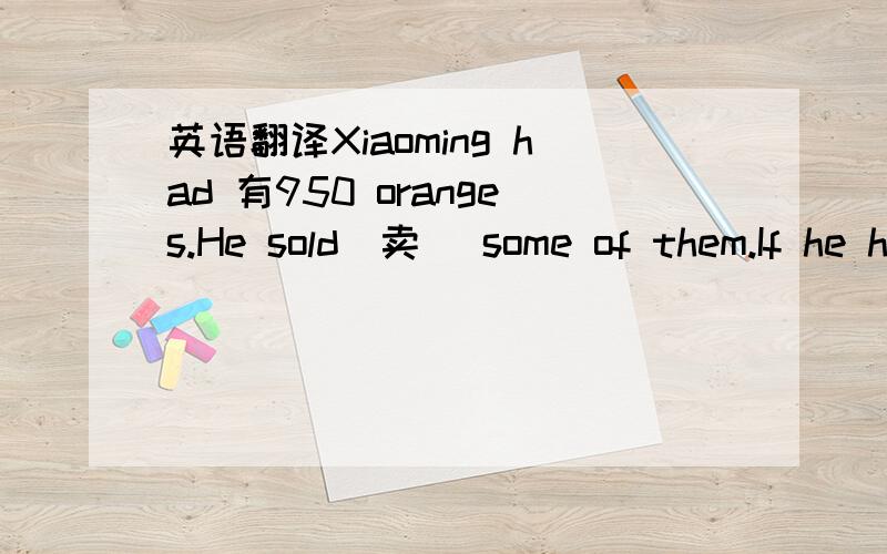 英语翻译Xiaoming had 有950 oranges.He sold(卖) some of them.If he has 175 oranges left(剩下)mow,how many or-anges did he sall（卖）?打错了,第二段应是：If he has 175 oranges left(剩下)now,how many or-anges did he sall（卖）?