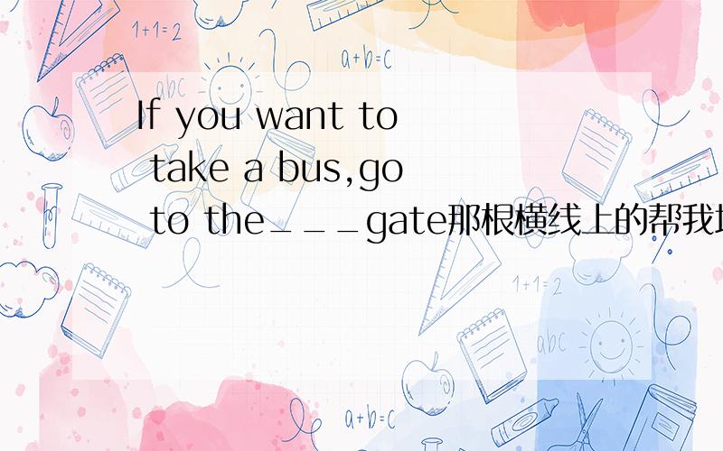 If you want to take a bus,go to the___gate那根横线上的帮我填空是六年级上册英语课堂作业本20面的最后一题