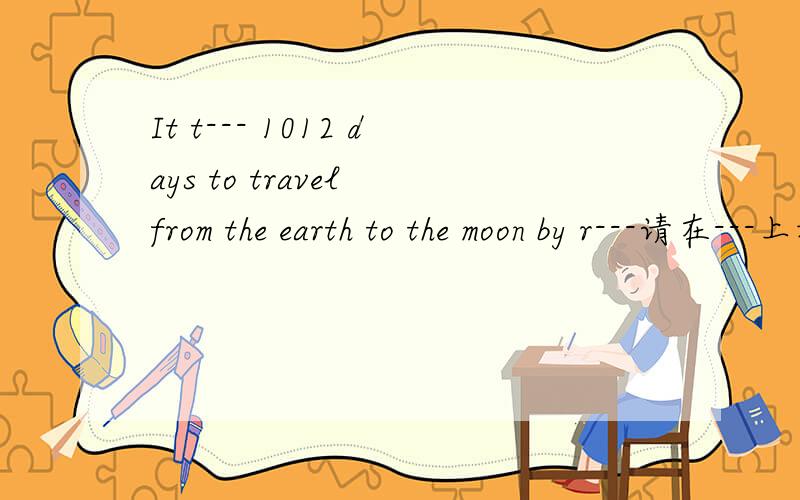 It t--- 1012 days to travel from the earth to the moon by r---请在---上填还有几题1.f--- not be successfui in doing something(根据意思写出单词）2.It's highly possible that Daniel will go swimming ---(而不是） skiing.3.写出下列