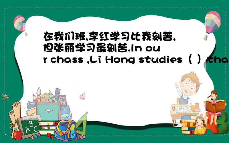 在我们班,李红学习比我刻苦,但张丽学习最刻苦.ln our chass ,Li Hong studies（ ）than me,but Zhang Li studies（ ）（ ）.