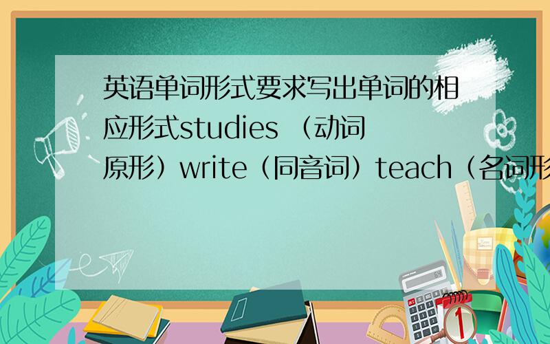 英语单词形式要求写出单词的相应形式studies （动词原形）write（同音词）teach（名词形式）