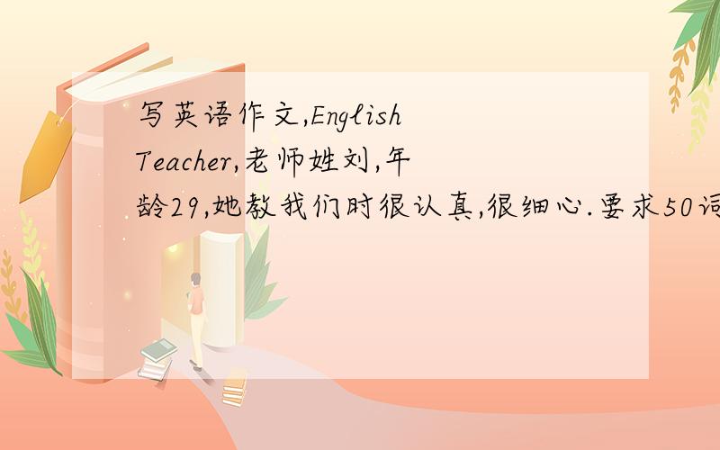 写英语作文,English Teacher,老师姓刘,年龄29,她教我们时很认真,很细心.要求50词.