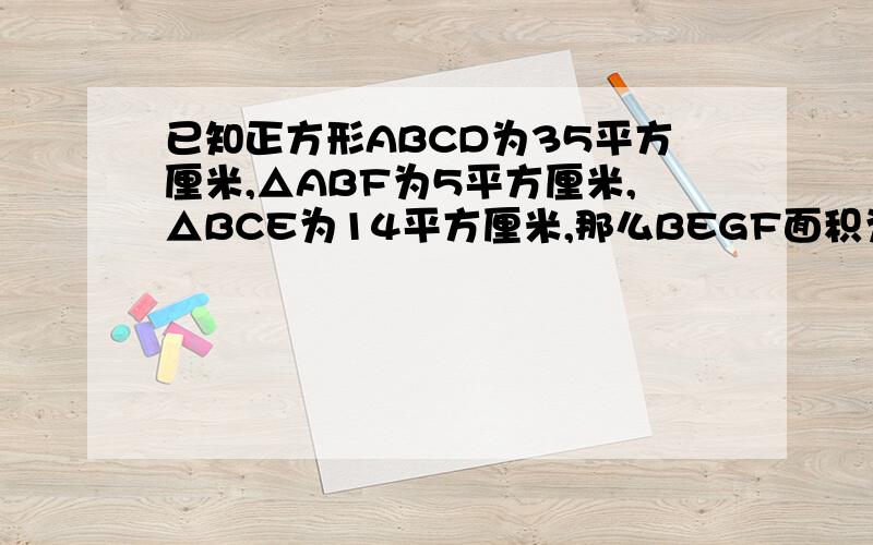 已知正方形ABCD为35平方厘米,△ABF为5平方厘米,△BCE为14平方厘米,那么BEGF面积为多少?