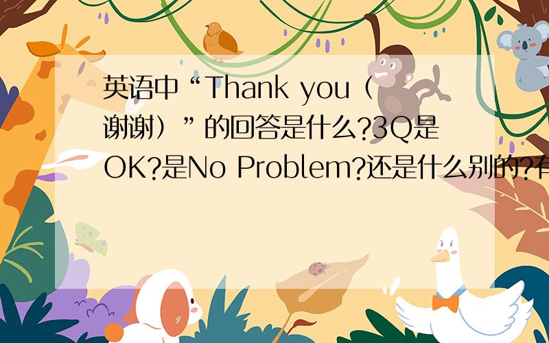 英语中“Thank you（谢谢）”的回答是什么?3Q是OK?是No Problem?还是什么别的?有多少种啊?