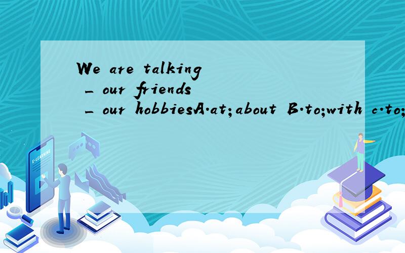 We are talking _ our friends _ our hobbiesA.at；about B.to;with c.to;about d.about;with