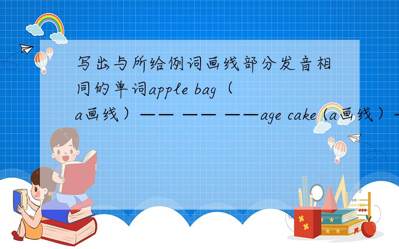 写出与所给例词画线部分发音相同的单词apple bag（a画线）—— —— ——age cake (a画线）—— —— ——egg bed(e画线）—— —— ——big ill（i画线）—— —— ——close home (o画线）—— ——