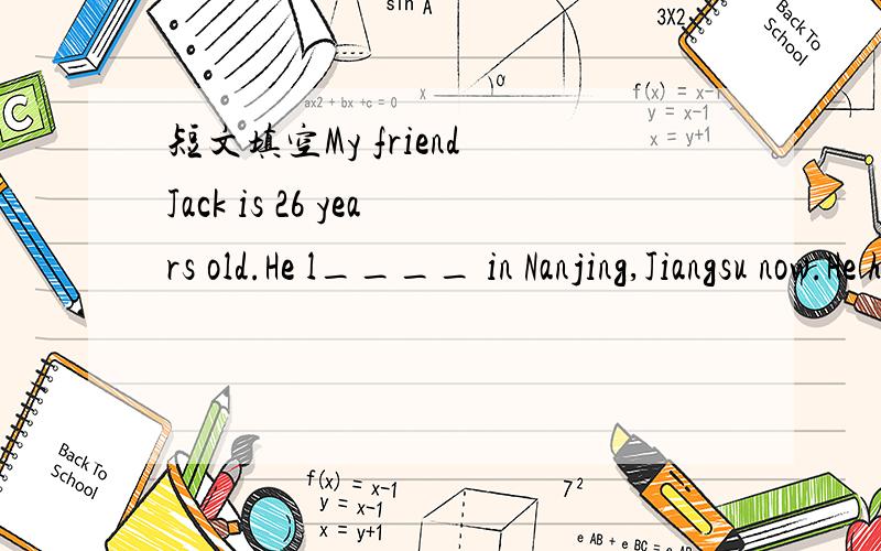 短文填空My friend Jack is 26 years old.He l____ in Nanjing,Jiangsu now.He has short hair and black eyes.He is tall and s____.He likes playing badminton and listening to m____.He is helpful.Now he works in s market.It