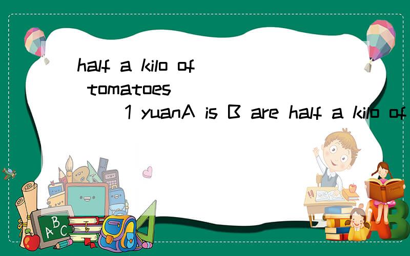 half a kilo of tomatoes ______ 1 yuanA is B are half a kilo of cheese________ 5 yuanA is B are