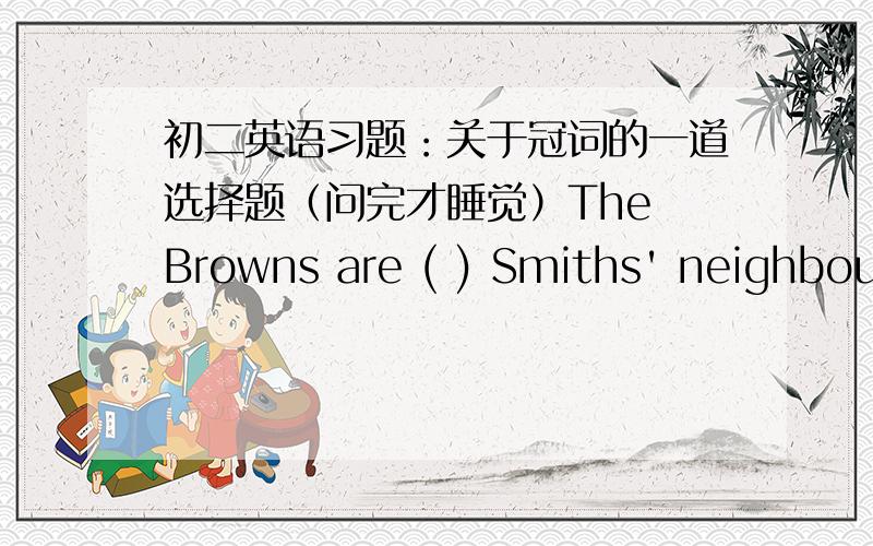初二英语习题：关于冠词的一道选择题（问完才睡觉）The Browns are ( ) Smiths' neighbour.A.the B.a C.one D./明天就是月考.就剩这道题没搞懂了（所以,请写一下解题思路或解析,）