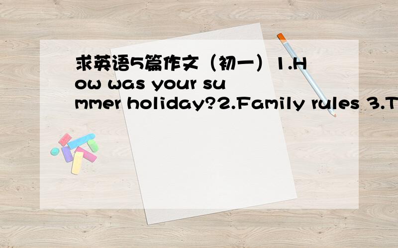求英语5篇作文（初一）1.How was your summer holiday?2.Family rules 3.The way to tian'anmen(路线可以随便编）4.A report about your famliy's favorite TV show and why.(要求有表格）5.Descride Xiao Shengyang