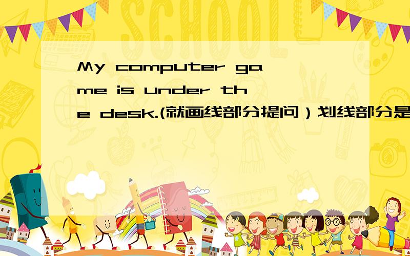 My computer game is under the desk.(就画线部分提问）划线部分是under the desk.______ ______computer game The pencil case is in the backpack.(改为一般疑问句并作否定回答）______the pencil case_____the backpack?No,____ ____.Whe