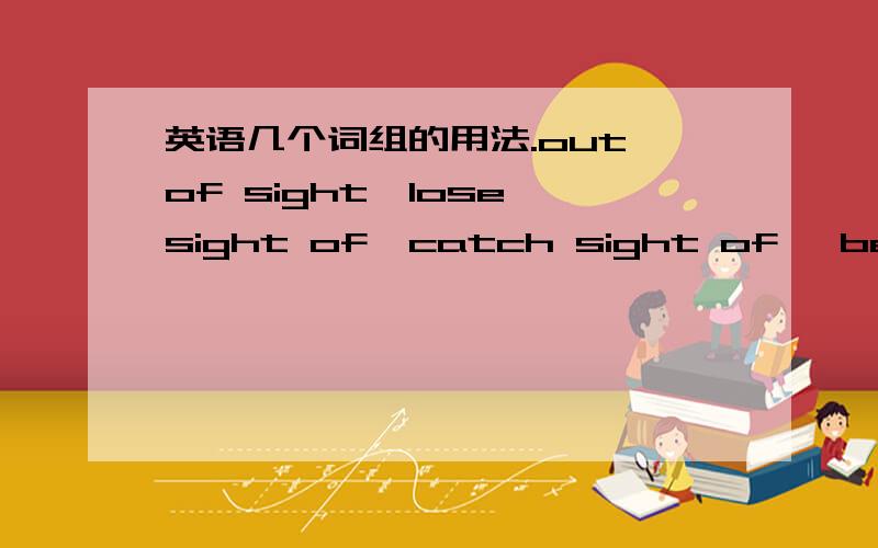 英语几个词组的用法.out of sight,lose sight of,catch sight of ,be in sight /////他们的用法有什么区别呢?