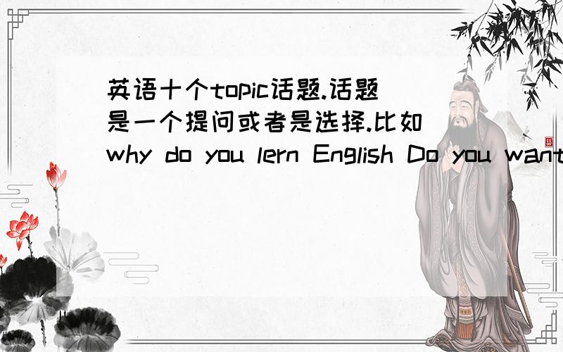 英语十个topic话题.话题是一个提问或者是选择.比如 why do you lern English Do you want to study aboad?之类的