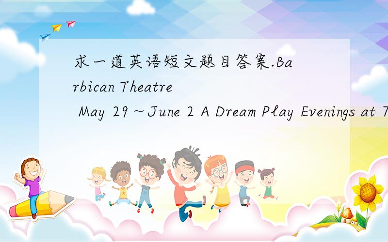 求一道英语短文题目答案.Barbican Theatre May 29～June 2 A Dream Play Evenings at 7：15 pm（May 29 at 7 pm） Tickets Weekdays：￡27 ￡20 ￡16 Sat：￡29 ￡23 ￡17 Barbican Theatre June 17（not June l0,1l,12,15） Swan Lake June 6