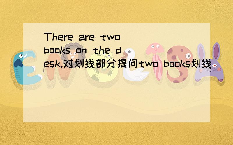 There are two books on the desk.对划线部分提问two books划线（） （）（）()()on the desk?