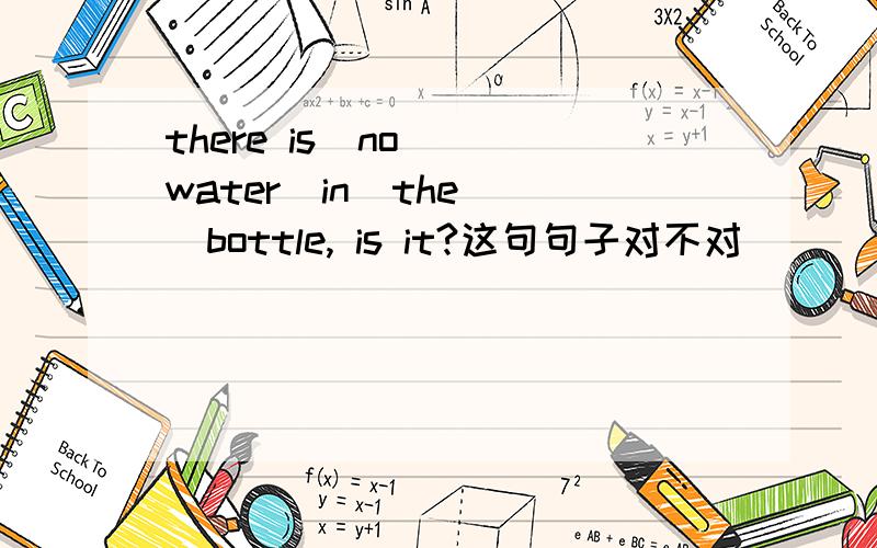 there is  no  water  in  the  bottle, is it?这句句子对不对