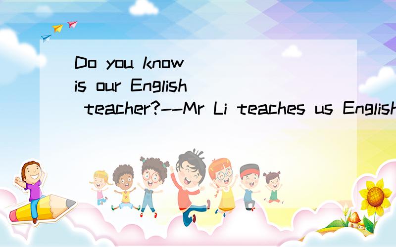 Do you know__ is our English teacher?--Mr Li teaches us English.He is a good teacher.