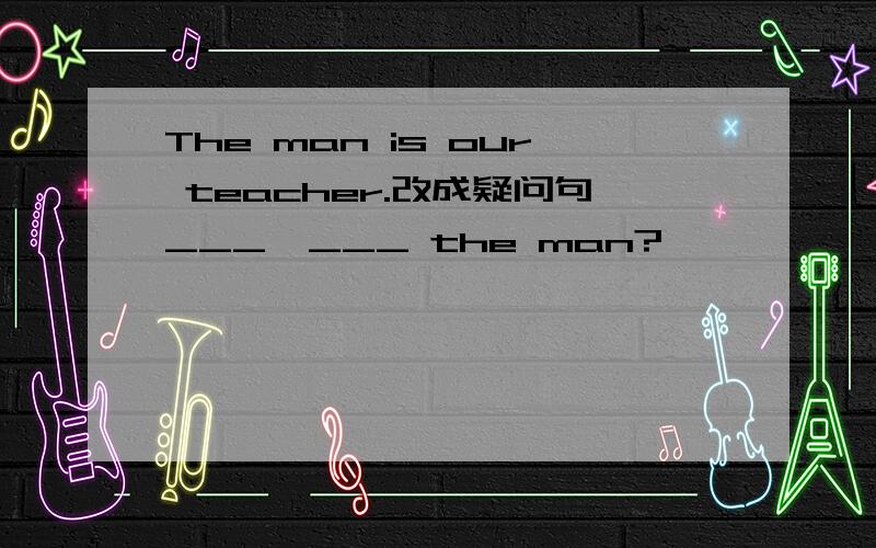 The man is our teacher.改成疑问句___  ___ the man?